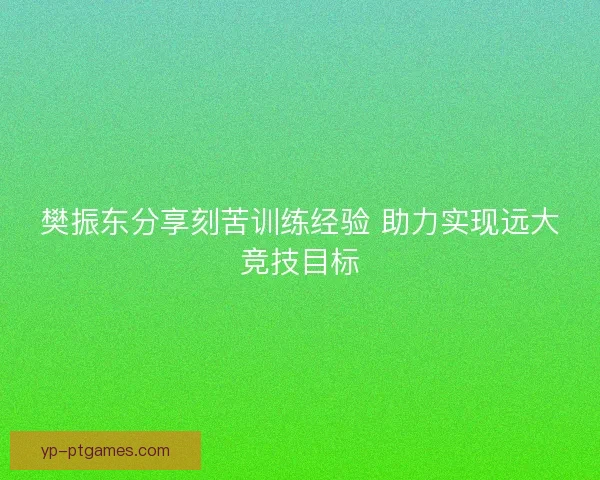 樊振东分享刻苦训练经验 助力实现远大竞技目标
