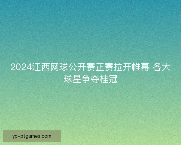 2024江西网球公开赛正赛拉开帷幕 各大球星争夺桂冠