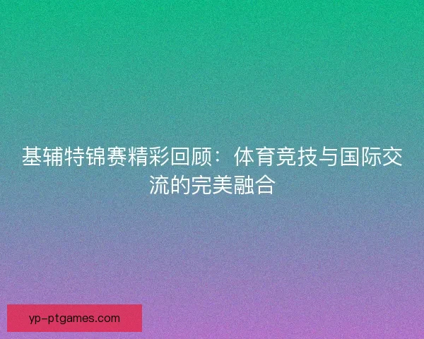 基辅特锦赛精彩回顾：体育竞技与国际交流的完美融合
